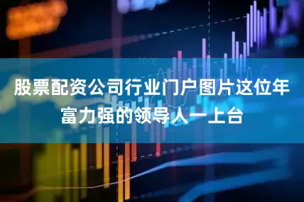 股票配资公司行业门户图片这位年富力强的领导人一上台