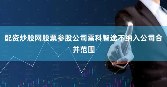 配资炒股网股票参股公司雷科智途不纳入公司合并范围
