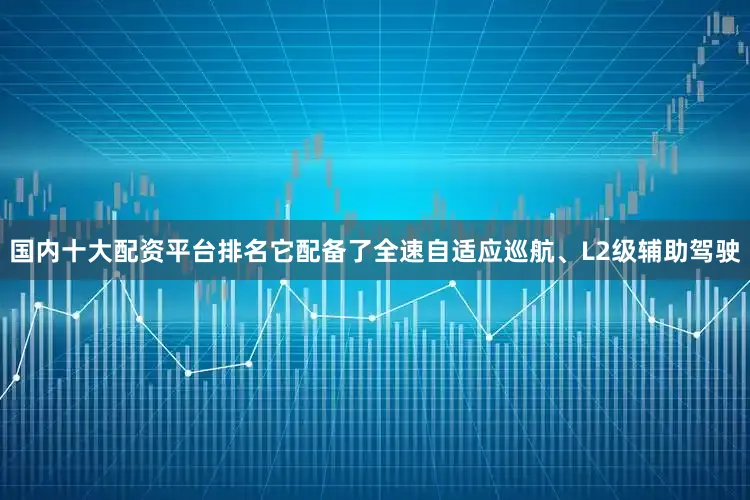 国内十大配资平台排名它配备了全速自适应巡航、L2级辅助驾驶
